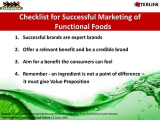 Checklist for Successful Marketing of
Functional Foods
1. Successful brands are expert brands
2. Offer a relevant benefit and be a credible brand
3. Aim for a benefit the consumers can feel
4. Remember - an ingredient is not a point of difference –
it must give Value Proposition
Source: http://www.nutraingredients.com/Industry/Learning-from-functional-foods-failures
Learning from Functional Food Failure 11 June 2009
 