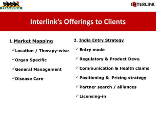 Interlink’s Offerings to Clients
1.Market Mapping
Location / Therapy-wise
Organ Specific
General Management
Disease Care
2. India Entry Strategy
 Entry mode
 Regulatory & Product Deve.
 Communication & Health claims
 Positioning & Pricing strategy
 Partner search / alliances
 Licensing-in
 