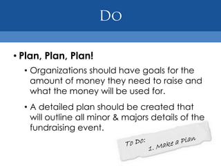 • Plan, Plan, Plan!
  • Organizations should have goals for the
    amount of money they need to raise and
    what the money will be used for.
  • A detailed plan should be created that
    will outline all minor & majors details of the
    fundraising event.
 