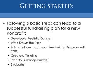• Following 6 basic steps can lead to a
  successful fundraising plan for a new
  nonprofit:
  • Develop a Realistic Budget
  • Write Down the Plan
  • Estimate how much your Fundraising Program will
    cost.
  • Create a Timeline
  • Identify Funding Sources
  • Evaluate
 