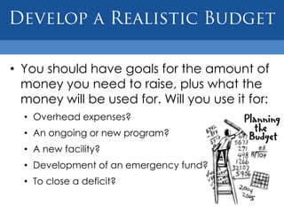 • You should have goals for the amount of
  money you need to raise, plus what the
  money will be used for. Will you use it for:
  • Overhead expenses?
  • An ongoing or new program?
  • A new facility?
  • Development of an emergency fund?
  • To close a deficit?
 