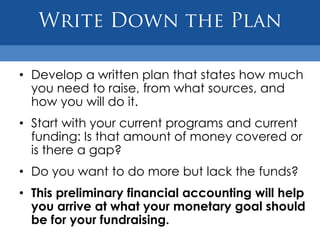 • Develop a written plan that states how much
  you need to raise, from what sources, and
  how you will do it.
• Start with your current programs and current
  funding: Is that amount of money covered or
  is there a gap?
• Do you want to do more but lack the funds?
• This preliminary financial accounting will help
  you arrive at what your monetary goal should
  be for your fundraising.
 