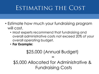 • Estimate how much your fundraising program
  will cost.
  • Most experts recommend that fundraising and
    overall administrative costs not exceed 20% of your
    overall operating budget.
  • For Example:

          $25,000 (Annual Budget)
                      =
    $5,000 Allocated for Administrative &
               Fundraising Costs
 