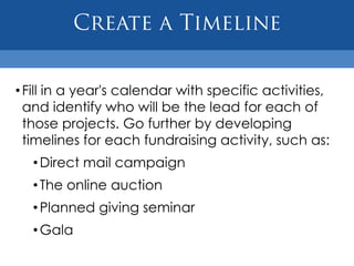 • Fill in a year's calendar with specific activities,
  and identify who will be the lead for each of
  those projects. Go further by developing
  timelines for each fundraising activity, such as:
  • Direct mail campaign
  • The online auction
  • Planned giving seminar
  • Gala
 