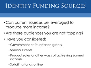 • Can current sources be leveraged to
  produce more income?
• Are there audiences you are not tapping?
• Have you considered:
  • Government or foundation grants
  • Special Events
  • Product sales or other ways of achieving earned
    income
  • Soliciting funds online
 