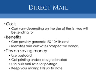 • Costs
  • Can vary depending on the size of the list you will
    be sending to
• Benefits
  • Can possibly generate 2X-10X its cost
  • Identifies and cultivates prospective donors
• Tips on saving money
  •   Use postcard
  •   Get printing and/or design donated
  •   Use bulk mail rate for postage
  •   Keep your mailing lists up to date
 