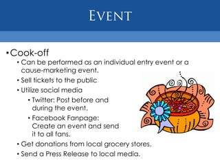 • Cook-off
  • Can be performed as an individual entry event or a
    cause-marketing event.
  • Sell tickets to the public
  • Utilize social media
      • Twitter: Post before and
         during the event.
      • Facebook Fanpage:
         Create an event and send
         it to all fans.
  • Get donations from local grocery stores.
  • Send a Press Release to local media.
 