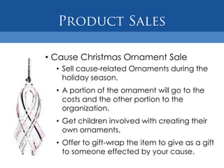 • Cause Christmas Ornament Sale
  • Sell cause-related Ornaments during the
    holiday season.
  • A portion of the ornament will go to the
    costs and the other portion to the
    organization.
  • Get children involved with creating their
    own ornaments.
  • Offer to gift-wrap the item to give as a gift
    to someone effected by your cause.
 