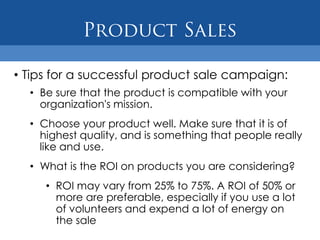 • Tips for a successful product sale campaign:
  • Be sure that the product is compatible with your
    organization's mission.
  • Choose your product well. Make sure that it is of
    highest quality, and is something that people really
    like and use.
  • What is the ROI on products you are considering?
     • ROI may vary from 25% to 75%. A ROI of 50% or
       more are preferable, especially if you use a lot
       of volunteers and expend a lot of energy on
       the sale
 