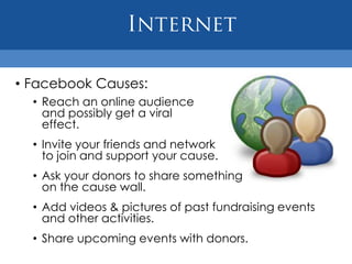 • Facebook Causes:
  • Reach an online audience
    and possibly get a viral
    effect.
  • Invite your friends and network
    to join and support your cause.
  • Ask your donors to share something
    on the cause wall.
  • Add videos & pictures of past fundraising events
    and other activities.
  • Share upcoming events with donors.
 