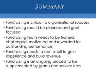 • Fundraising is critical to organizational success
• Fundraising should be planned and goal-
  focused
• Fundraising team needs to be trained,
  challenged, motivated and rewarded for
  outstanding performance
• Fundraising needs to start small to gain
  experience and build revenue
• Fundraising is an ongoing process to be
  supplemented by grants and service fees
 