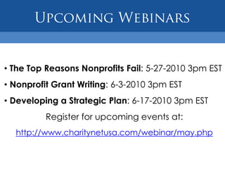 • The Top Reasons Nonprofits Fail: 5-27-2010 3pm EST
• Nonprofit Grant Writing: 6-3-2010 3pm EST
• Developing a Strategic Plan: 6-17-2010 3pm EST
          Register for upcoming events at:
  http://www.charitynetusa.com/webinar/may.php
 