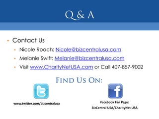 • Contact Us
  • Nicole Roach: Nicole@bizcentralusa.com
  • Melanie Swift: Melanie@bizcentralusa.com
  • Visit www.CharityNetUSA.com or Call 407-857-9002




  www.twitter.com/bizcentralusa        Facebook Fan Page:
                                  BizCentral USA/CharityNet USA
 