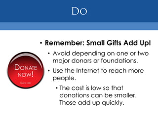 • Remember: Small Gifts Add Up!
  • Avoid depending on one or two
    major donors or foundations.
  • Use the Internet to reach more
    people.
    • The cost is low so that
      donations can be smaller.
      Those add up quickly.
 