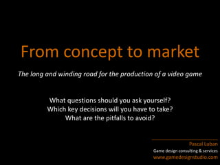 From concept to market 
The long and winding road for the production of a video game 
What questions should you ask yourself? 
Which key decisions will you have to take? 
What are the pitfalls to avoid? 
________________________ 
Pascal Luban 
Game design consulting & services 
www.gamedesignstudio.com 
 