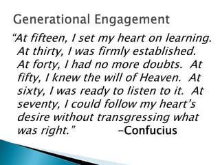 “At fifteen, I set my heart on learning.
 At thirty, I was firmly established.
 At forty, I had no more doubts. At
 fifty, I knew the will of Heaven. At
 sixty, I was ready to listen to it. At
 seventy, I could follow my heart’s
 desire without transgressing what
 was right.”          -Confucius
 