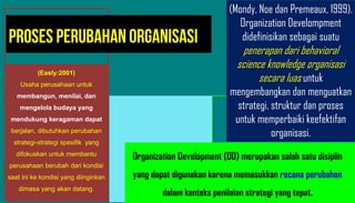 (Easly:2001)
Usaha perusahaan untuk
membangun, menilai, dan
mengelola budaya yang
mendukung keragaman dapat
berjalan, dibutuhkan perubahan
strategi-strategi spesifik yang
difokuskan untuk membantu
perusahaan berubah dari kondisi
saat ini ke kondisi yang diinginkan
dimasa yang akan datang.
(Mondy, Noe dan Premeaux, 1999).
Organization Develompment
didefinisikan sebagai suatu
penerapan dari behavioral
science knowledge organisasi
secara luas untuk
mengembangkan dan menguatkan
strategi, struktur dan proses
untuk memperbaiki keefektifan
organisasi.
Proses Perubahan Organisasi
Organization Development (OD) merupakan salah satu disiplin
yang dapat digunakan karena memasukkan recana perubahan
dalam konteks penilaian strategi yang tepat.
 