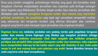 Dunia yang semakin mengglobal, perkembangan teknologi yang pesat, dan kemudahan untuk
mengakses informasi menghadapkan perusahaan atau organisasi pada berbagai tantangan
dalam kegiatan yang dilakukannya. Berkaitan dengan sumber daya manusia, perusahaan akan
dihadapkan pada tekanan peningkatan keragaman sumber daya manusia yang memerlukan
perhatian, pemahaman, dan pengelolaan yang tepat agar perusahaan memperoleh manfaat
yang sebenarnya dari keragaman tersebut yang akhirnya diharapkan akan membawa
pengaruh yang berarti untuk mencapai tujuan perusahaan atau organisasi tersebut.
Organisasi harus mau melakukan perubahan cara pandang mereka pada pengelolaan keragaman
sumber daya manusia, karena lingkungan yang dihadapi juga mengalami perubahan sehingga
organisasi perlu melakukan penyesuaian. Untuk dapat mengubah atau melakukan pergeseran
paradigma atau perspektif dalam pengelolaan keragaman sumber daya manusianya, maka organisasi
harus memperhatikan beberapa hal dan kondisi seperti yang telah disebutkan di atas. Usaha-usaha
menuju ke arah sana memang bukan suatu pekerjaan yang mudah, karena dibutuhkan kemauan dan
usaha yang keras untuk dapat mewujudkannya.
 