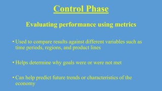 Control Phase
Evaluating performance using metrics
• Used to compare results against different variables such as
time periods, regions, and product lines
• Helps determine why goals were or were not met
• Can help predict future trends or characteristics of the
economy
 
