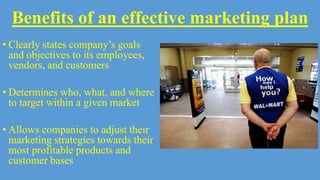 Benefits of an effective marketing plan
• Clearly states company’s goals
and objectives to its employees,
vendors, and customers
• Determines who, what, and where
to target within a given market
• Allows companies to adjust their
marketing strategies towards their
most profitable products and
customer bases
 