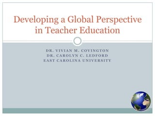 Dr. Vivian M. Covington Dr. Carolyn C. Ledford East Carolina University Developing a Global Perspective in Teacher Education 