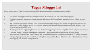 Tugas Minggu Ini
Duduk per kelompok. Tukar teks dengan kelompok lain. Kemudian analisis berdasarkan instruksi berikut:
1. Cek apakah paragraph tersebut ada judulnya atau tidak. Kalau belum ada, beri saran judul yang tepat.
2. Tentukan mana topic sentencenya (tandai langsung di kertasnya) diberi garis bawah lalu tulis di pinggir kalimat tersebut
“TS”
3. Beri komentar, apakah topic sentence sudah secara jelas menerangkan hal yang mau dibahas pada paragraph tersebut atau
belum. (Beri catatan di bagian pinggir teks tersebut). Kalau belum beri saran bagaimana seharusnya topic sentence yang
menurut kelompokmu lebih tepat.
4. Baca dengan seksama Supporting Sentences-nya. Cari mana supporting sentences yang tidak relevan dengan topic sentence.
5. Lihat teori tentang “Strategies for adequate development” kemudian tentukan, teks temanmu memakai strategi
pengembangan paragraph yang mana? Apa ciri yang menandakan temanmu memilih strategi tersebut? (Tandai di kertasnya)
6. Cek apakah paragraph tersebut memiliki Concluding Sentence atau tidak. Tandai di kertasnya. Jika belum, beri saran kalimat
penutup yang te[at menurut kelompok kalian,
 