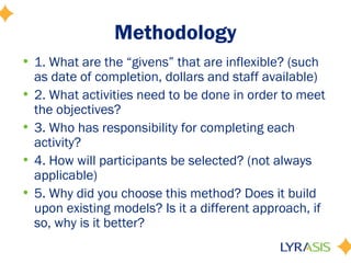 Methodology
• 1. What are the “givens” that are inflexible? (such
as date of completion, dollars and staff available)
• 2. What activities need to be done in order to meet
the objectives?
• 3. Who has responsibility for completing each
activity?
• 4. How will participants be selected? (not always
applicable)
• 5. Why did you choose this method? Does it build
upon existing models? Is it a different approach, if
so, why is it better?
 