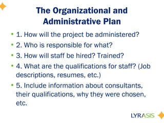 The Organizational and
Administrative Plan
• 1. How will the project be administered?
• 2. Who is responsible for what?
• 3. How will staff be hired? Trained?
• 4. What are the qualifications for staff? (Job
descriptions, resumes, etc.)
• 5. Include information about consultants,
their qualifications, why they were chosen,
etc.
 