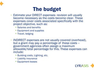 The budget
– Estimate your DIRECT expenses- revision will usually
become necessary as the costs become clear. These
expenses cover costs associated specifically with the
project objective, such as:
• Salaries and benefits
• Equipment and supplies
• Travel, lodging
– INDIRECT expenses are not usually covered (overhead),
but a grant may pay a percentage of these costs –
government agencies often assign a maximum
allowable/total percentage for this. These expenses can
include:
• Building costs, Lighting, etc.
• Liability insurance
• Equipment leases
 