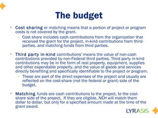 The budget
• Cost sharing or matching means that a portion of project or program
costs is not covered by the grant.
– Cost share includes cash contributions from the organization that
received the grant for the project, in-kind contributions from third-
parties, and matching funds from third parties.
• Third party in-kind contributions' means the value of non-cash
contributions provided by non-Federal third parties. Third party in-kind
contributions may be in the form of real property, equipment, supplies
and other expendable property, and the value of goods and services
directly benefiting and specifically identifiable to the project or program.
– These are part of the direct expenses of the project and usually are
reflected on the cost-share (not the federal or grant) side of the
budget.
• Matching funds are cash contributions to the project, to the cost-
share side of the project. If they are eligible, NEH will match them
dollar to dollar, but only for a specified amount made at the time of the
grant award.
 