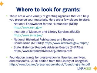 Where to look for grants:
• There are a wide variety of granting agencies that can help
you preserve your materials. Here are a few places to start:
– National Endowment for the Humanities (NEH):
http://www.neh.gov/
– Institute of Museum and Library Services (IMLS):
http://www.imls.gov/
– National Historical Publications and Records
Commission (NHPRC): http://www.archives.gov/nhprc/
– State Historical Records Advisory Boards (SHRABs):
http://www.statearchivists.org/shrabs.htm
• Foundation grants for preservation in libraries, archives,
and museums, 2010 edition from the Library of Congress:
http://www.loc.gov/preservation/about/foundtn-grants.pdf
 