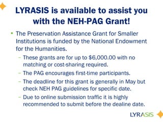 LYRASIS is available to assist you
with the NEH-PAG Grant!
• The Preservation Assistance Grant for Smaller
Institutions is funded by the National Endowment
for the Humanities.
– These grants are for up to $6,000.00 with no
matching or cost-sharing required.
– The PAG encourages first-time participants.
– The deadline for this grant is generally in May but
check NEH PAG guidelines for specific date.
– Due to online submission traffic it is highly
recommended to submit before the dealine date.
 