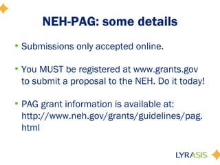 NEH-PAG: some details
• Submissions only accepted online.
• You MUST be registered at www.grants.gov
to submit a proposal to the NEH. Do it today!
• PAG grant information is available at:
http://www.neh.gov/grants/guidelines/pag.
html
 