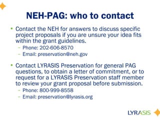 NEH-PAG: who to contact
• Contact the NEH for answers to discuss specific
project proposals if you are unsure your idea fits
within the grant guidelines.
– Phone: 202-606-8570
– Email: preservation@neh.gov
• Contact LYRASIS Preservation for general PAG
questions, to obtain a letter of commitment, or to
request for a LYRASIS Preservation staff member
to review your grant proposal before submission.
– Phone: 800-999-8558
– Email: preservation@lyrasis.org
 