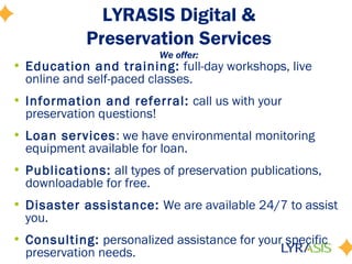 LYRASIS Digital &
Preservation Services
We offer:
• Education and training: full-day workshops, live
online and self-paced classes.
• Information and referral: call us with your
preservation questions!
• Loan services: we have environmental monitoring
equipment available for loan.
• Publications: all types of preservation publications,
downloadable for free.
• Disaster assistance: We are available 24/7 to assist
you.
• Consulting: personalized assistance for your specific
preservation needs.
 