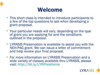 Welcome
• This short class is intended to introduce participants to
a few of the top questions to ask when developing a
grant proposal.
• Your particular needs will vary, depending on the type
of grant you are applying for and the conditions
outlined in the proposal.
• LYRASIS Preservation is available to assist you with the
NEH-PAG grant. We can issue a letter of commitment
and help review your final proposal.
• For more information on LYRASIS Preservation and a
wide variety of classes available thru LYRASIS, please
visit: http://bit.ly/LYRPresHome
 