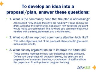 To develop an idea into a
proposal/plan, answer these questions:
• 1. What is the community need that the plan is addressing?
– Ask yourself “why should they give me funding?” Focus on how the
grant will serve the community, not just on how receiving the grant
would make your job easier! This is where you can really hook your
funders with a strong statement and a viable need.
• 2. What would an improved community situation look like?
– This is the objectives part of the proposal- state specific goals and
measurable results.
• 3. What can my organization do to improve the situation?
– These are the methods by how your objectives will be achieved.
Define how the project will be administered, the selection and
preparation of materials, timeline, co-ordination of staff and how
the project can fit with potential program building.
 