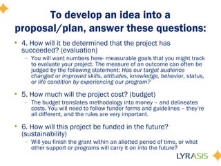 To develop an idea into a
proposal/plan, answer these questions:
• 4. How will it be determined that the project has
succeeded? (evaluation)
– You will want numbers here- measurable goals that you might track
to evaluate your project. The measure of an outcome can often be
judged by the following statement: Has our target audience
changed or improved skills, attitudes, knowledge, behavior, status,
or life condition by experiencing our program?
• 5. How much will the project cost? (budget)
– The budget translates methodology into money – and delineates
costs. You will need to follow funder forms and guidelines – they’re
all different, and the rules are very important.
• 6. How will this project be funded in the future?
(sustainability)
– Will you finish the grant within an allotted period of time, or what
other support or programs will carry it on into the future?
 