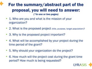 For the summary/abstract part of the
proposal, you will need to answer:
(*in one or two pages)
• 1. Who are you and what is the mission of your
organization?
• 2. What is the proposed project (title, purpose, target population)?
• 3. Why is the proposed project important?
• 4. What will be accomplished by your project during the
time period of the grant?
• 5. Why should your organization do the project?
• 6. How much will the project cost during the grant time
period? How much is being requested?
 