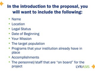 In the introduction to the proposal, you
will want to include the following:
• Name
• Location
• Legal Status
• Date of Beginning
• Your Mission
• The target population
• Programs that your institution already have in
place
• Accomplishments
• The personnel/staff that are “on board” for the
project
 