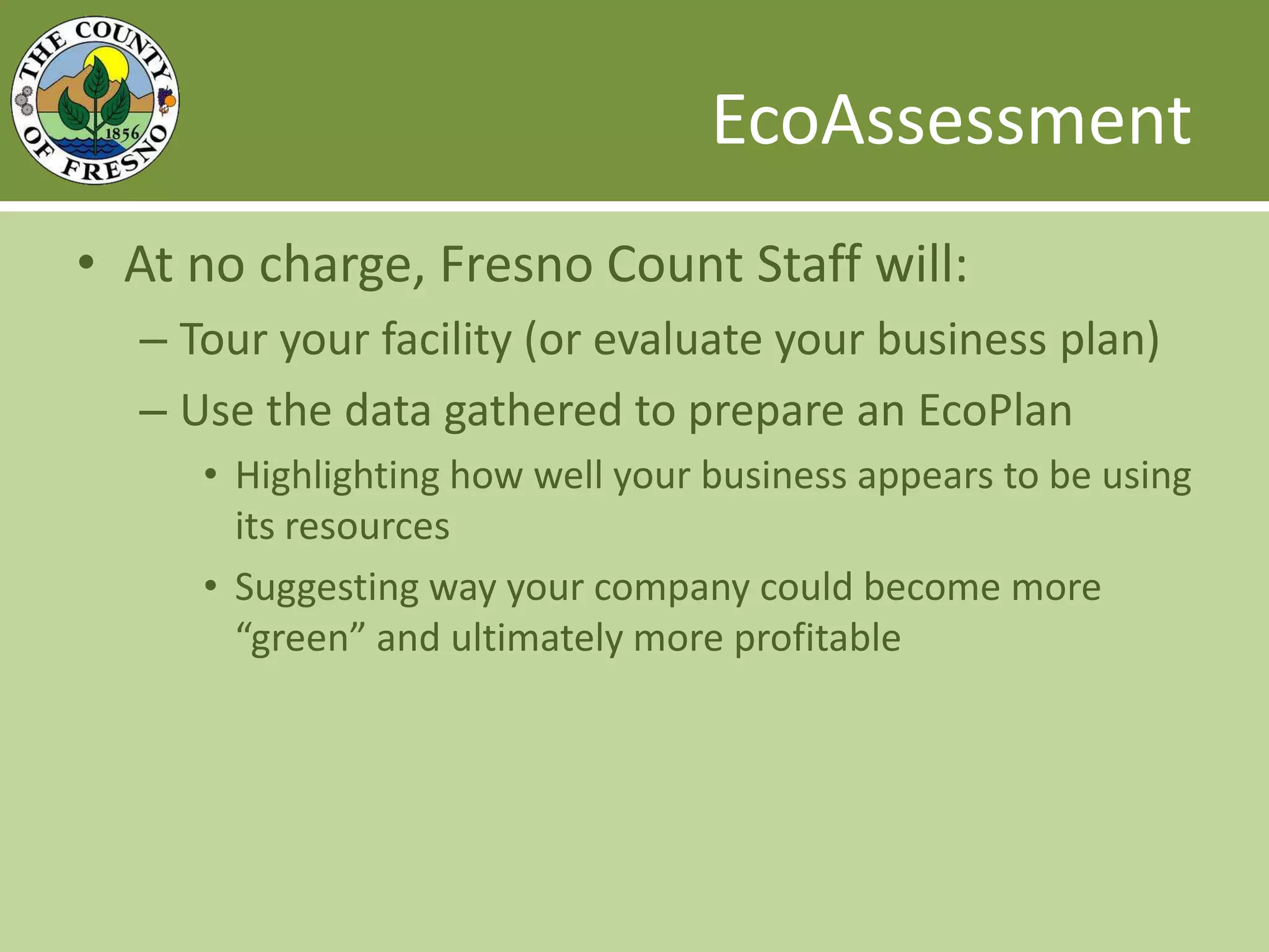 EcoAssessmentAt no charge, Fresno Count Staff will:Tour your facility (or evaluate your business plan)Use the data gathered to prepare an EcoPlanHighlighting how well your business appears to be using its resourcesSuggesting way your company could become more “green” and ultimately more profitable 