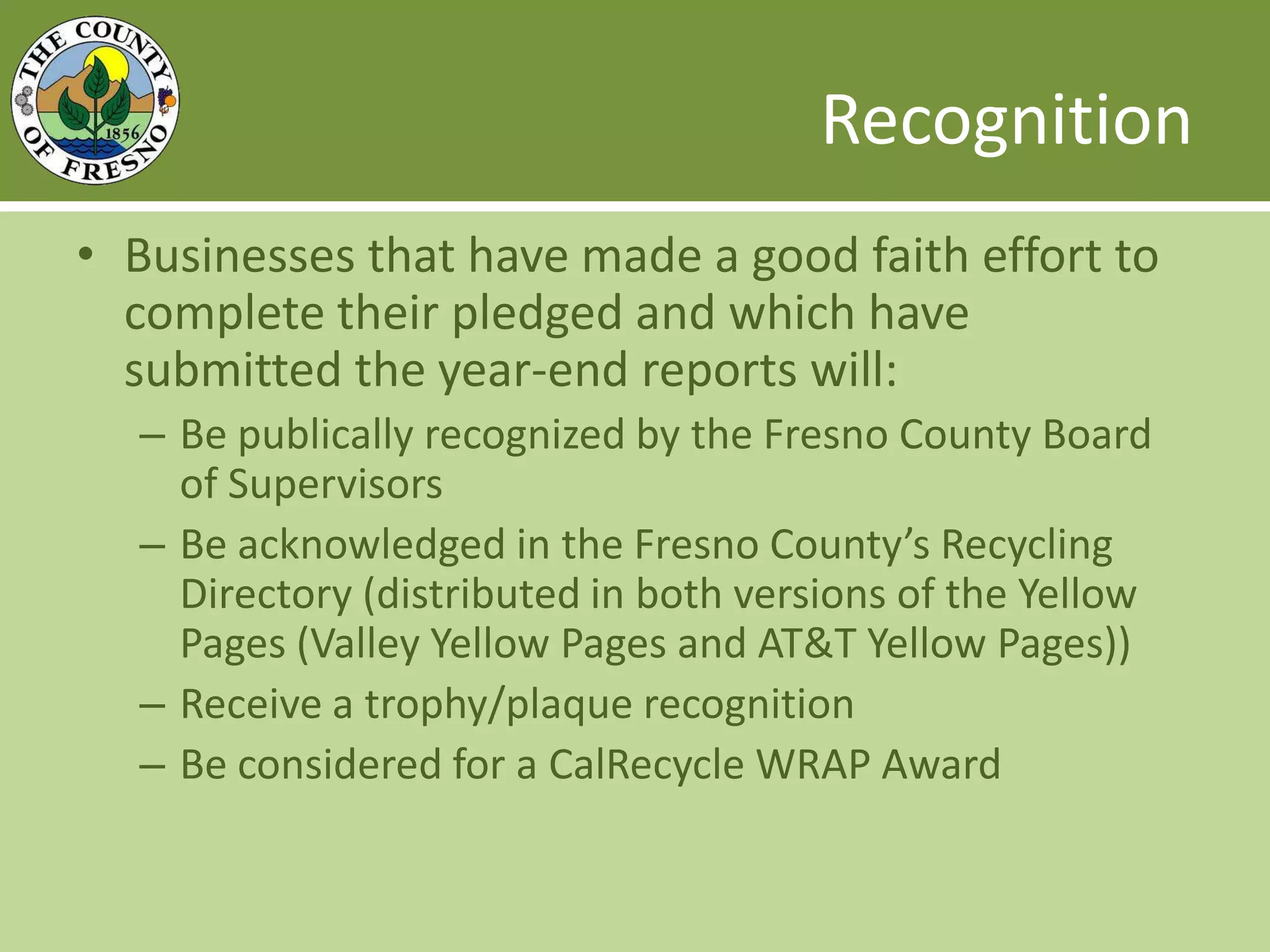 Recognition Businesses that have made a good faith effort to complete their pledged and which have submitted the year-end reports will: Be publically recognized by the Fresno County Board of SupervisorsBe acknowledged in the Fresno County’s Recycling Directory (distributed in both versions of the Yellow Pages (Valley Yellow Pages and AT&T Yellow Pages))Receive a trophy/plaque recognitionBe considered for a CalRecycle WRAP Award
