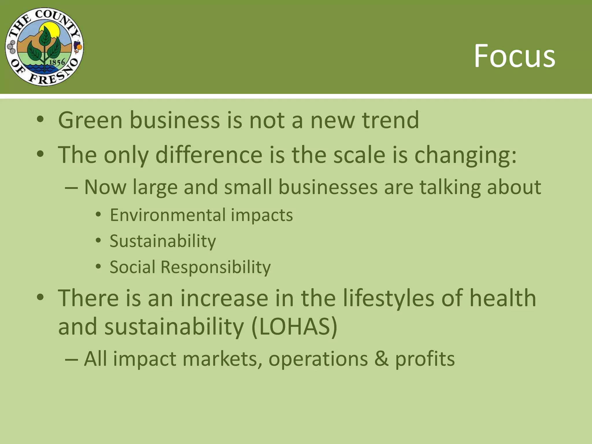 FocusGreen business is not a new trendThe only difference is the scale is changing: Now large and small businesses are talking aboutEnvironmental impactsSustainabilitySocial ResponsibilityThere is an increase in the lifestyles of health and sustainability (LOHAS)All impact markets, operations & profits