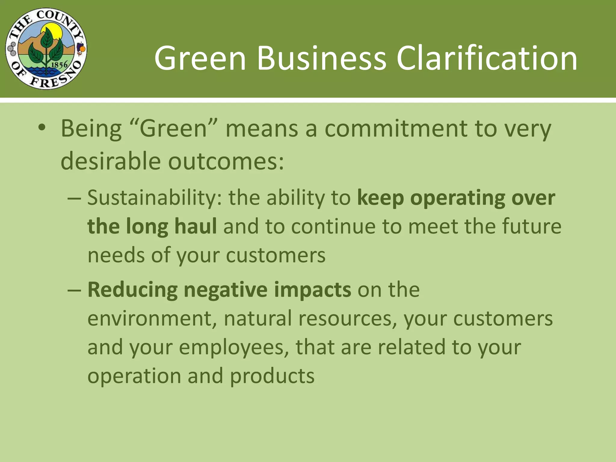Green Business ClarificationBeing “Green” means a commitment to very desirable outcomes:Sustainability: the ability to keep operating over the long haul and to continue to meet the future needs of your customersReducing negative impacts on the environment, natural resources, your customers and your employees, that are related to your operation and products
