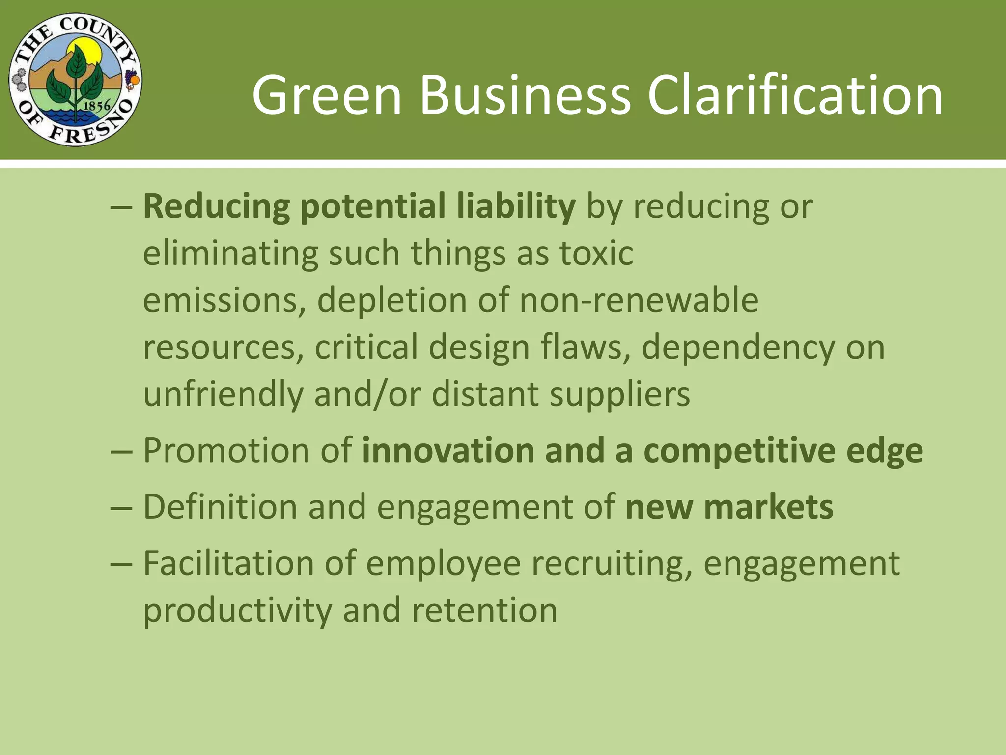 Green Business Clarification Reducing potential liability by reducing or eliminating such things as toxic emissions, depletion of non-renewable resources, critical design flaws, dependency on unfriendly and/or distant suppliersPromotion of innovation and a competitive edgeDefinition and engagement of new marketsFacilitation of employee recruiting, engagement productivity and retention