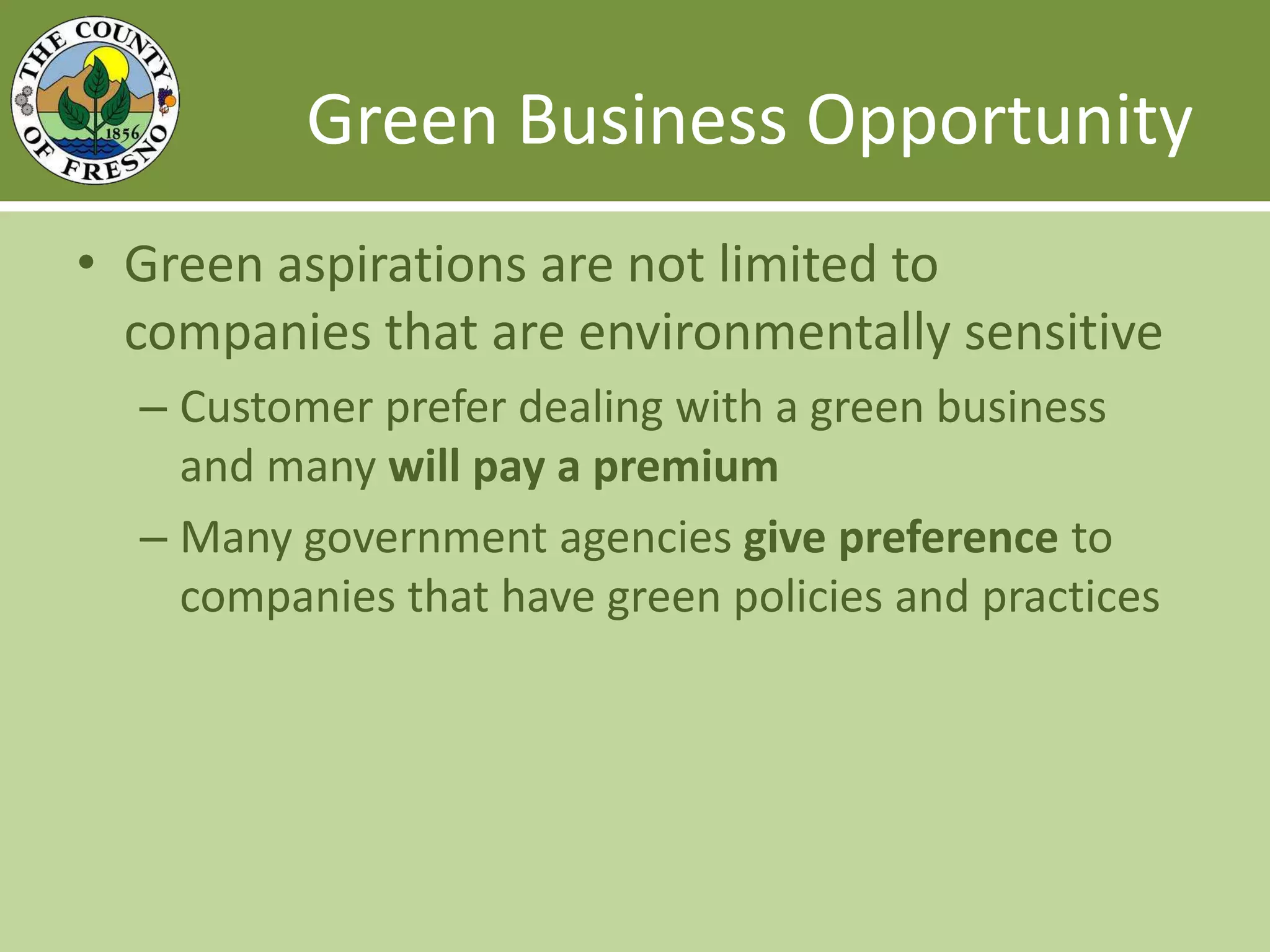 Green Business OpportunityGreen aspirations are not limited to companies that are environmentally sensitiveCustomer prefer dealing with a green business and many will pay a premiumMany government agencies give preference to companies that have green policies and practices