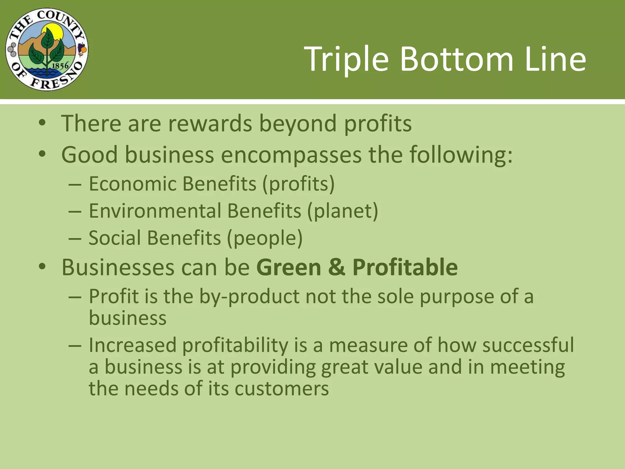 Triple Bottom LineThere are rewards beyond profitsGood business encompasses the following:Economic Benefits (profits)Environmental Benefits (planet)Social Benefits (people)Businesses can be Green & ProfitableProfit is the by-product not the sole purpose of a businessIncreased profitability is a measure of how successful a business is at providing great value and in meeting the needs of its customers