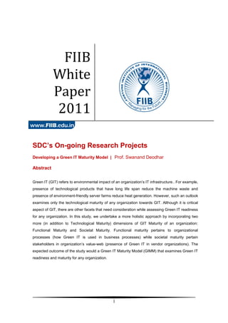 FIIB
            White
            Paper
             2011

SDC’s On-going Research Projects
Developing a Green IT Maturity Model | Prof. Swanand Deodhar

Abstract


Green IT (GIT) refers to environmental impact of an organization’s IT infrastructure.. For example,
presence of technological products that have long life span reduce the machine waste and
presence of environment-friendly server farms reduce heat generation. However, such an outlook
examines only the technological maturity of any organization towards GIT. Although it is critical
aspect of GIT, there are other facets that need consideration while assessing Green IT readiness
for any organization. In this study, we undertake a more holistic approach by incorporating two
more (in addition to Technological Maturity) dimensions of GIT Maturity of an organization:
Functional Maturity and Societal Maturity. Functional maturity pertains to organizational
processes (how Green IT is used in business processes) while societal maturity pertain
stakeholders in organization’s value-web (presence of Green IT in vendor organizations). The
expected outcome of the study would a Green IT Maturity Model (GIMM) that examines Green IT
readiness and maturity for any organization.




                                                1
 