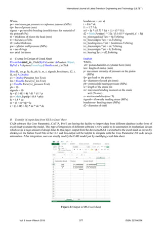 Where,
pe= maximum gas pressure or explosion pressure (MPa)
dp= bore of piston (mm)
sigmat = permissible bending (tensile) stress for material of
the piston (MPa)
th = thickness of piston the head (mm)
tr = thickness of ribs
t1= radial thickness
pw= cylinder wall pressure (MPa)
nr = no of rings
na= axial thickness
c) Coding for Design of Crank Shaft
PrivateSubcmd_cs_Click(ByVal sender AsSystem.Object,
ByVal e AsSystem.EventArgs) Handlescmd_cs.Click
Dim d1, len, p, fp, dc, pb, lc, m, z, sigmab, bendstress, d2, t,
l1, m1 AsDouble
d1 = Double.Parse(txt_bor.Text)
len = Double.Parse(txt_len.Text)
p = Double.Parse(txt_pressure.Text)
pb = 10
sigmab = 60
fp = (3.1415 / 4) * d1 * d1 * p
dc = Math.Sqrt(fp / (0.8 * pb))
lc = 0.8 * dc
m = (3 / 4) * fp * lc
z = (3.1415 / 32) * dc * dc * dc
bendstress = (m / z)
t = 0.6 * dc
l1 = 1.7 * dc
m1 = fp * ((0.75 * lc) + (t) + (5 * l1))
d2 = Math.Pow((m1 * 32) / (3.1415 * sigmab), (1 / 3))
txt_pistongasload.Text = fp.ToString
txt_bmcrankpin.Text = m.ToString
txt_bendingstress.Text = bendstress.ToString
txt_diacrankpin.Text = dc.ToString
txt_lencrankpin.Text = lc.ToString
txt_bearing.Text = d2.ToString
EndSub
Where,
d1= piston diameter or cylinder bore (mm)
len= length of stroke (mm)
p= maximum intensity of pressure on the piston
(MPa)
fp= gas load on the piston
dc= diameter of crank pin (mm)
pb= permissible bearing pressure (MPa)
lc= length of the crank pin
m= maximum bending moment on the crank
web (N- mm)
z= section modulus (mm^3)
sigmab= allowable bending stress (MPa)
bendstress= bending stress (MPa)
d2= diameter of shaft
B. Transfer of ouput data from GUI to Excel sheet
CAD software like Creo Parametric, CATIA, Pro/E are having the facility to import data from different database in the form of
excel sheet to update the model. This type of integration of different software is very useful to do automation in mechanical design
which saves a huge amount of design time. In this paper, output from the developed GUI is exported to the excel sheet as shown by
clicking on the button Excel File in the GUI and this output will be helpful to integrate with the Creo Parametric 2.0 to do design
automation. After integration, user can simply modify the CAD model just by modifying excel data sheet.
Figure 2: Output in MS-Excel sheet
International Journal of Latest Trends in Engineering and Technology (IJLTET)
Vol. 6 Issue 4 March 2016 377 ISSN: 2278-621X
 