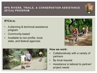 N P S R I V E R S , T R A I L S , & C O N S E RVAT I O N A S S I S TA N C E
(RTCA) PROGRAM



RTCA is:

•  A planning & technical assistance
   program
•  Community-based
•  Available to non-profits, local,
   state, and federal agencies


                                            How we work:
                                            •  Collaboratively with a variety of
                                               partners
                                            •  By local request
                                            •  Assistance is tailored to partner/
                                               project needs
 